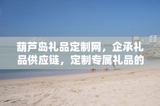 葫芦岛礼品定制网，企承礼品供应链，定制专属礼品的极致体验